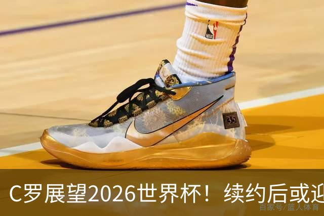 C罗展望2026世界杯！续约后或迎职业生涯终章